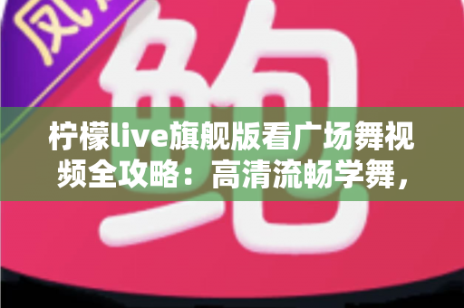 柠檬live旗舰版看广场舞视频全攻略：高清流畅学舞，舞出健康好生活