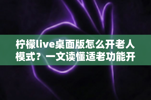 柠檬live桌面版怎么开老人模式？一文读懂适老功能开启方法与使用技巧