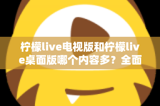 柠檬live电视版和柠檬live桌面版哪个内容多？全面对比一次看懂，选对版本不踩坑