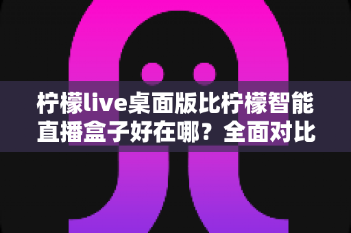 柠檬live桌面版比柠檬智能直播盒子好在哪？全面对比解析助你选对直播工具