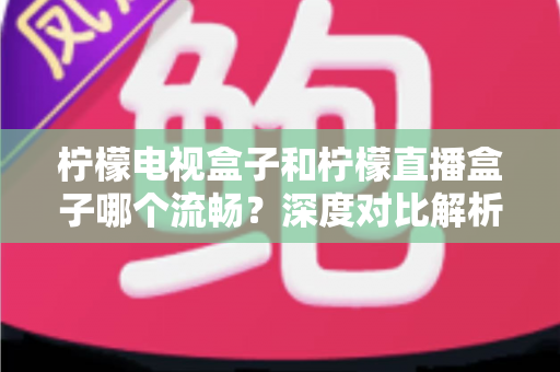 柠檬电视盒子和柠檬直播盒子哪个流畅？深度对比解析帮你选出最顺滑的观影利器