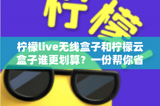 柠檬live无线盒子和柠檬云盒子谁更划算？一份帮你省钱的深度选购指南