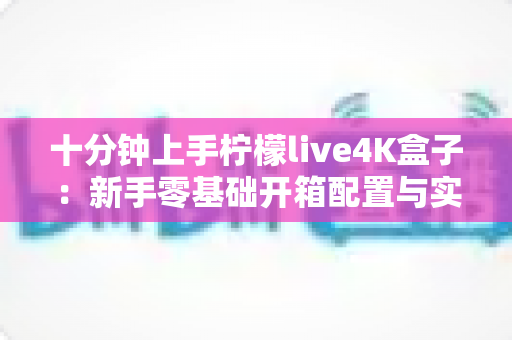 十分钟上手柠檬live4K盒子：新手零基础开箱配置与实用技巧全攻略