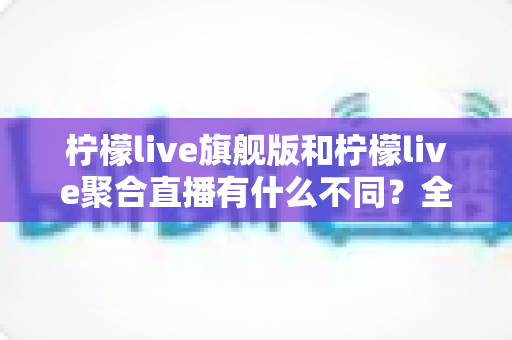 柠檬live旗舰版和柠檬live聚合直播有什么不同？全面解析两大版本核心差异与选购指南