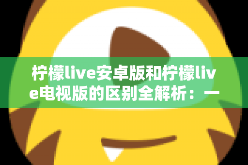 柠檬live安卓版和柠檬live电视版的区别全解析：一文看懂移动端与大屏版如何选择，帮你找到最适合的观影方案