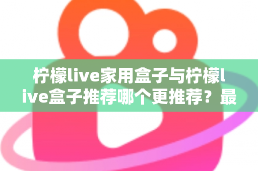 柠檬live家用盒子与柠檬live盒子推荐哪个更推荐?最全选购对比指南帮你一次看懂 柠檬live家用盒子与柠檬live盒子推荐哪个更推荐?最全选购对比指南帮你一次看懂