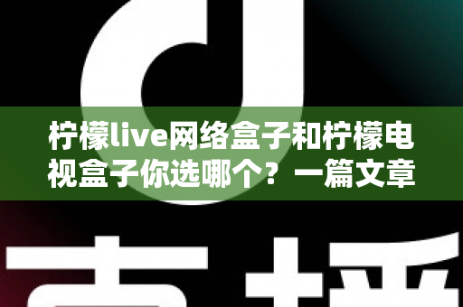 柠檬live网络盒子和柠檬电视盒子你选哪个？一篇文章看懂两款盒子的差异，选对家庭影音好帮手