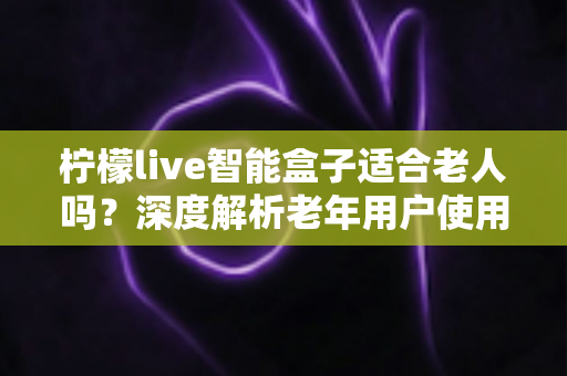 柠檬live智能盒子适合老人吗？深度解析老年用户使用体验与选购指南