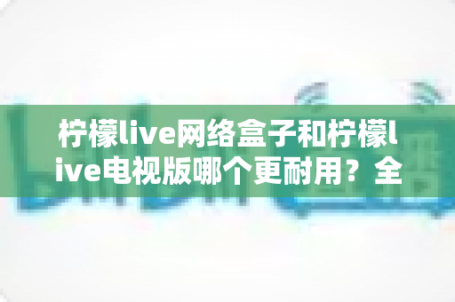 柠檬live网络盒子和柠檬live电视版哪个更耐用？全方位深度对比与选购指南助你一次选对