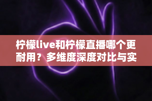 柠檬live和柠檬直播哪个更耐用？多维度深度对比与实用选择全指南