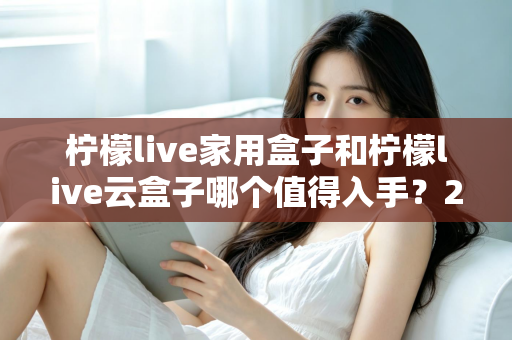 柠檬live家用盒子和柠檬live云盒子哪个值得入手?2024年最全选购指南帮你轻松做决定 柠檬live家用盒子和柠檬live云盒子哪个值得入手?2024年最全选购指南帮你轻松做决定