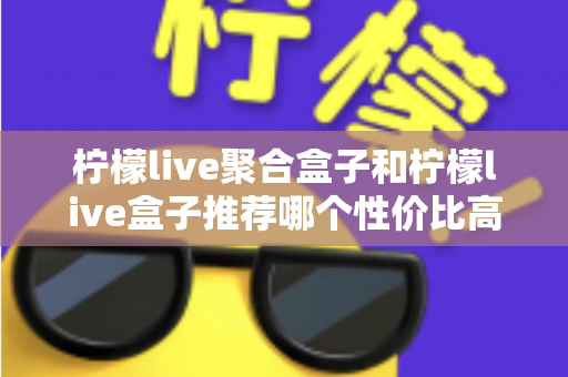 柠檬live聚合盒子和柠檬live盒子推荐哪个性价比高？一文看懂差异与选购建议