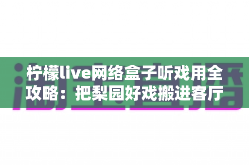 柠檬live网络盒子听戏用全攻略：把梨园好戏搬进客厅的智能听戏方案