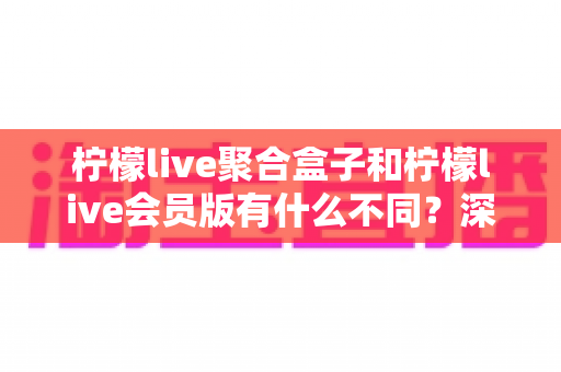 柠檬live聚合盒子和柠檬live会员版有什么不同？深度解析两种版本的核心区别与选择指南