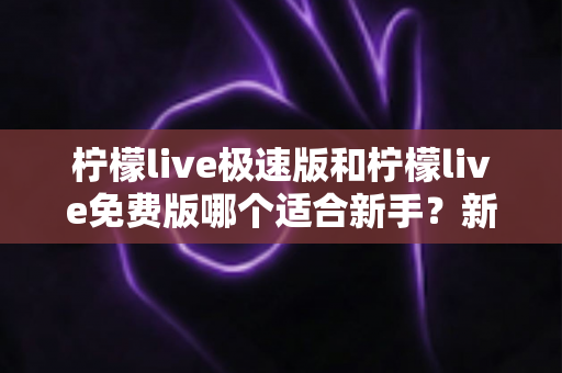 柠檬live极速版和柠檬live免费版哪个适合新手？新手入门选版指南与实用建议
