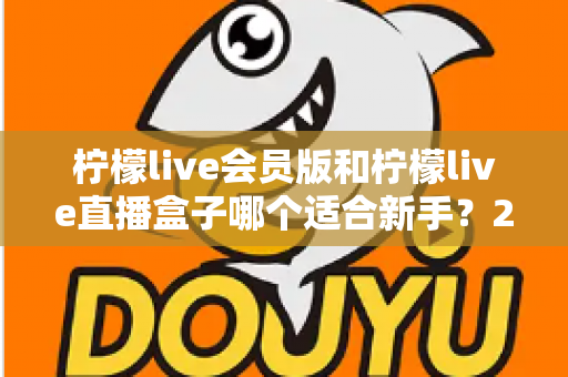 柠檬live会员版和柠檬live直播盒子哪个适合新手？2025最新新手选购指南与使用攻略