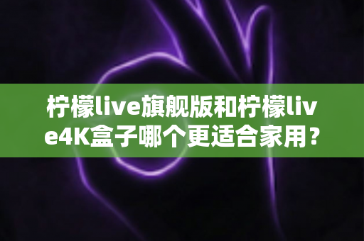 柠檬live旗舰版和柠檬live4K盒子哪个更适合家用？2025最新选购对比全攻略