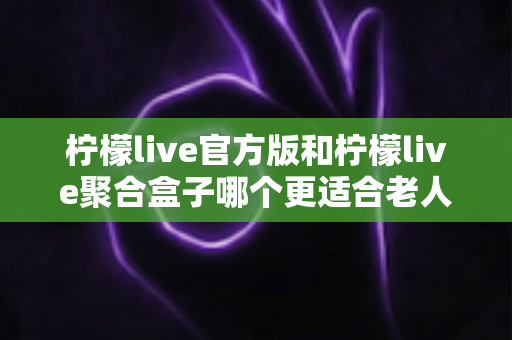 柠檬live官方版和柠檬live聚合盒子哪个更适合老人用？全面对比与选购指南