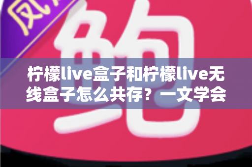 柠檬live盒子和柠檬live无线盒子怎么共存？一文学会双设备兼容设置与优化技巧