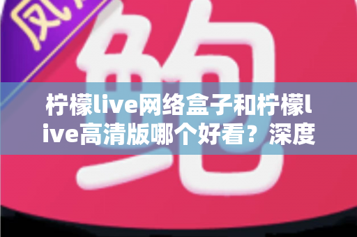 柠檬live网络盒子和柠檬live高清版哪个好看？深度对比分析助你选对版本不踩坑