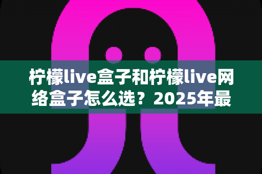 柠檬live盒子和柠檬live网络盒子怎么选？2025年最全选购指南，帮你一次选对不踩坑