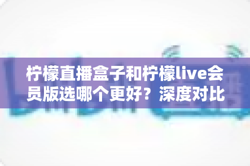 柠檬直播盒子和柠檬live会员版选哪个更好？深度对比分析与实用选购指南