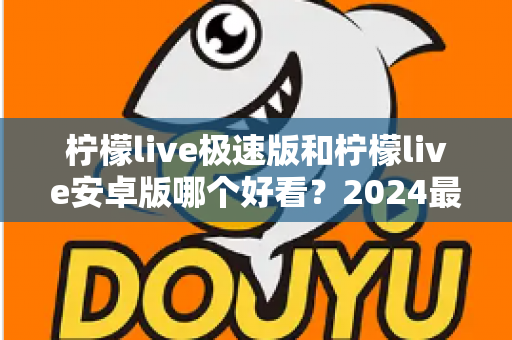 柠檬live极速版和柠檬live安卓版哪个好看？2024最全对比测评帮你选对版本