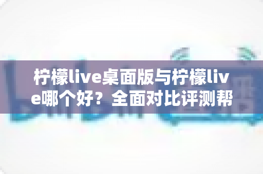 柠檬live桌面版与柠檬live哪个好？全面对比评测帮你选出最适合的使用方式