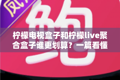 柠檬电视盒子和柠檬live聚合盒子谁更划算？一篇看懂差异的省钱选购测评指南