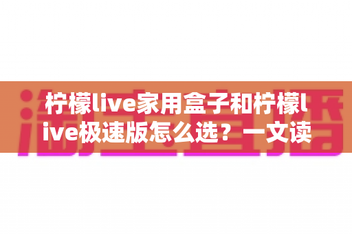 柠檬live家用盒子和柠檬live极速版怎么选？一文读懂两大版本差异，选对不踩坑