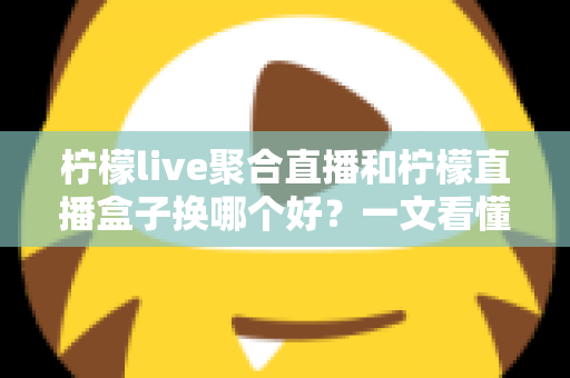 柠檬live聚合直播和柠檬直播盒子换哪个好？一文看懂两大直播工具的差异与选择
