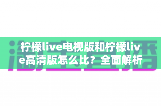 柠檬live电视版和柠檬live高清版怎么比?全面解析助你轻松选出适合的版本 柠檬live电视版和柠檬live高清版怎么比?全面解析助你轻松选出适合的版本