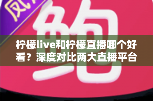 柠檬live和柠檬直播哪个好看？深度对比两大直播平台，帮你找到心仪之选