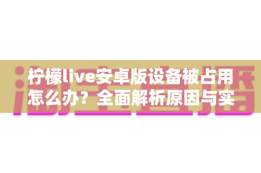 柠檬live安卓版设备被占用怎么办？全面解析原因与实用解决方法大全