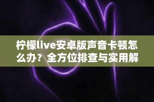 柠檬live安卓版声音卡顿怎么办?全方位排查与实用解决方案一次性讲透 柠檬live安卓版声音卡顿怎么办?全方位排查与实用解决方案一次性讲透