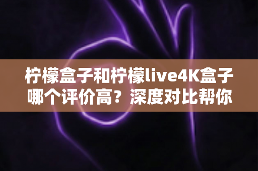柠檬盒子和柠檬live4K盒子哪个评价高？深度对比帮你选出更值得入手的那一款