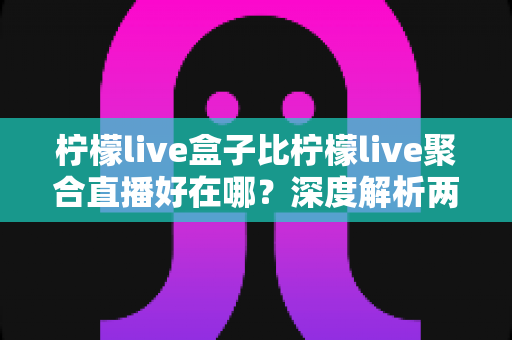 柠檬live盒子比柠檬live聚合直播好在哪？深度解析两者差异，帮你选出更适合的观赛神器