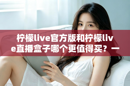 柠檬live官方版和柠檬live直播盒子哪个更值得买？一篇看懂的深度选购指南