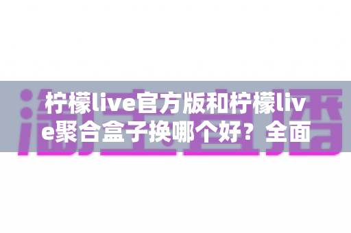 柠檬live官方版和柠檬live聚合盒子换哪个好？全面对比与实用选择指南
