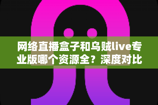网络直播盒子和乌贼live专业版哪个资源全?深度对比分析与理性选购指南 网络直播盒子和乌贼live专业版哪个资源全?深度对比分析与理性选购指南