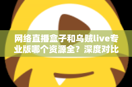 网络直播盒子和乌贼live专业版哪个资源全？深度对比分析与理性选购指南