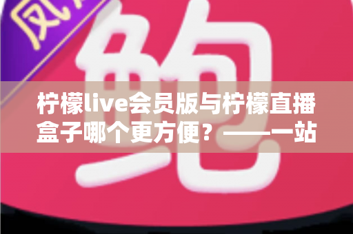 柠檬live会员版与柠檬直播盒子哪个更方便？——一站式深度对比评测，帮你快速锁定最适合的使用方案