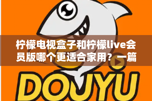 柠檬电视盒子和柠檬live会员版哪个更适合家用？一篇读懂的家庭影音选购深度指南