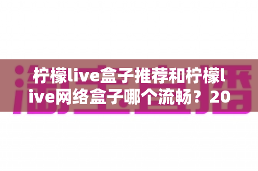 柠檬live盒子推荐和柠檬live网络盒子哪个流畅？2025最新选购与流畅度全面评测指南