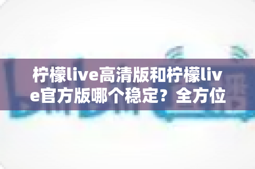柠檬live高清版和柠檬live官方版哪个稳定？全方位深度对比解析，助你选出最佳直播体验版本
