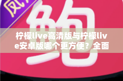 柠檬live高清版与柠檬live安卓版哪个更方便？全面对比解析帮你选对版本