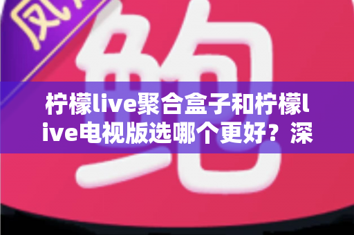 柠檬live聚合盒子和柠檬live电视版选哪个更好？深度对比评测，帮你一次选对不踩坑！
