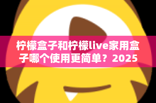 柠檬盒子和柠檬live家用盒子哪个使用更简单?2025年家用电视盒子易用性全面深度测评指南 柠檬盒子和柠檬live家用盒子哪个使用更简单?2025年家用电视盒子易用性全面深度测评指南