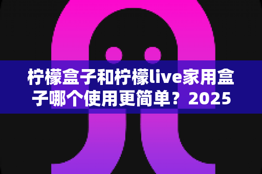 柠檬盒子和柠檬live家用盒子哪个使用更简单?2025年家用电视盒子易用性全面深度测评指南 柠檬盒子和柠檬live家用盒子哪个使用更简单?2025年家用电视盒子易用性全面深度测评指南