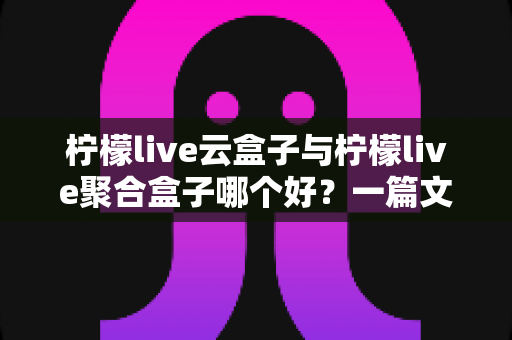 柠檬live云盒子与柠檬live聚合盒子哪个好？一篇文章帮你彻底搞懂怎么选